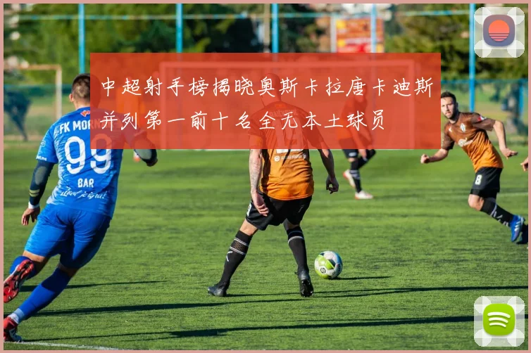 中超射手榜揭晓奥斯卡拉唐卡迪斯并列第一前十名全无本土球员