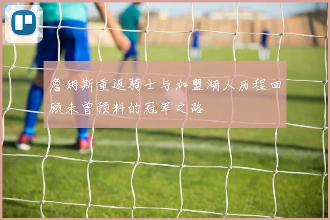 詹姆斯重返骑士与加盟湖人历程回顾未曾预料的冠军之路
